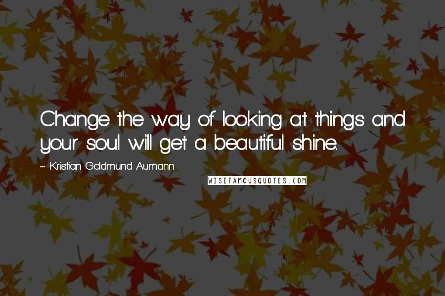 Kristian Goldmund Aumann Quotes: Change the way of looking at things and your soul will get a beautiful shine.