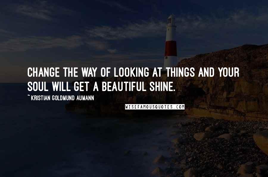 Kristian Goldmund Aumann Quotes: Change the way of looking at things and your soul will get a beautiful shine.