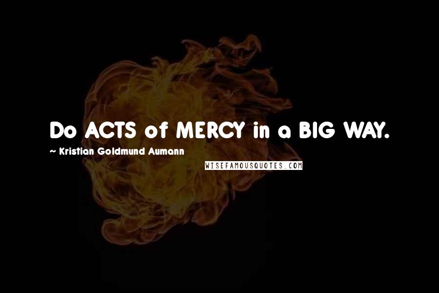 Kristian Goldmund Aumann Quotes: Do ACTS of MERCY in a BIG WAY.