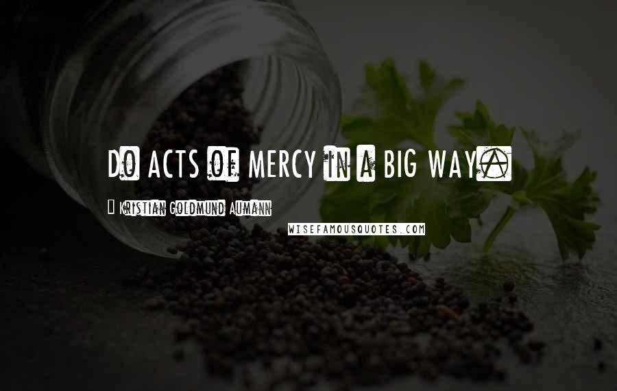 Kristian Goldmund Aumann Quotes: Do ACTS of MERCY in a BIG WAY.