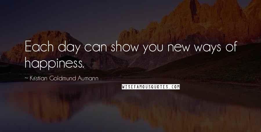 Kristian Goldmund Aumann Quotes: Each day can show you new ways of happiness.