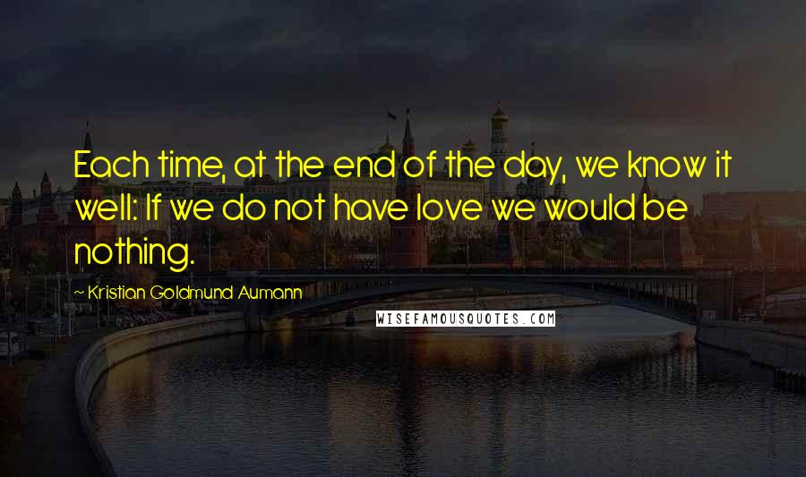 Kristian Goldmund Aumann Quotes: Each time, at the end of the day, we know it well: If we do not have love we would be nothing.