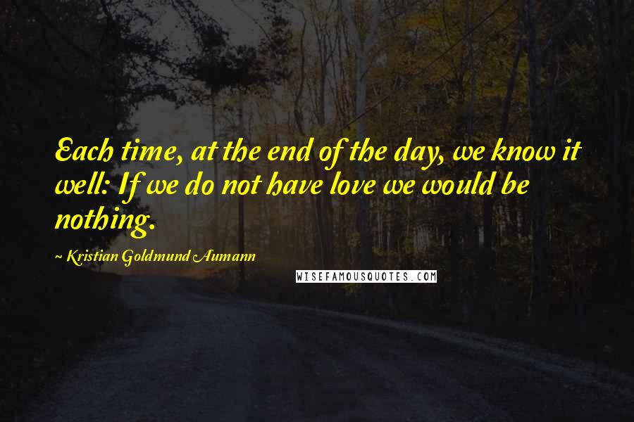 Kristian Goldmund Aumann Quotes: Each time, at the end of the day, we know it well: If we do not have love we would be nothing.