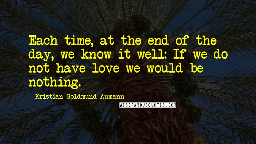 Kristian Goldmund Aumann Quotes: Each time, at the end of the day, we know it well: If we do not have love we would be nothing.