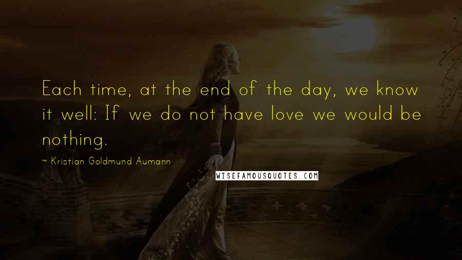 Kristian Goldmund Aumann Quotes: Each time, at the end of the day, we know it well: If we do not have love we would be nothing.