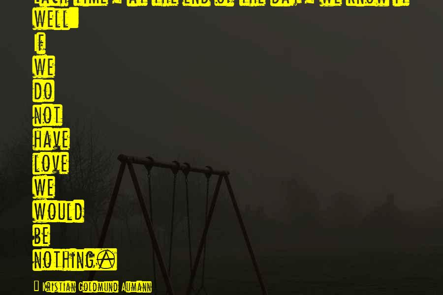 Kristian Goldmund Aumann Quotes: Each time, at the end of the day, we know it well: If we do not have love we would be nothing.