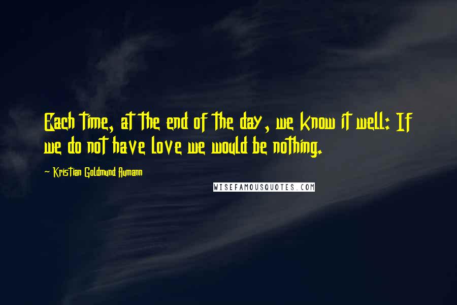 Kristian Goldmund Aumann Quotes: Each time, at the end of the day, we know it well: If we do not have love we would be nothing.