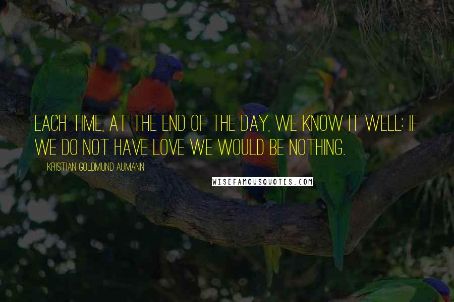 Kristian Goldmund Aumann Quotes: Each time, at the end of the day, we know it well: If we do not have love we would be nothing.