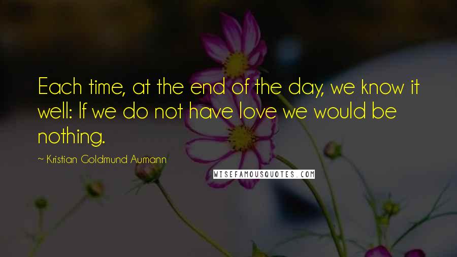 Kristian Goldmund Aumann Quotes: Each time, at the end of the day, we know it well: If we do not have love we would be nothing.