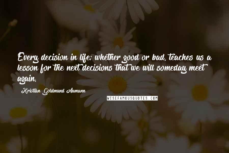 Kristian Goldmund Aumann Quotes: Every decision in life; whether good or bad, teaches us a lesson for the next decisions that we will someday meet again.