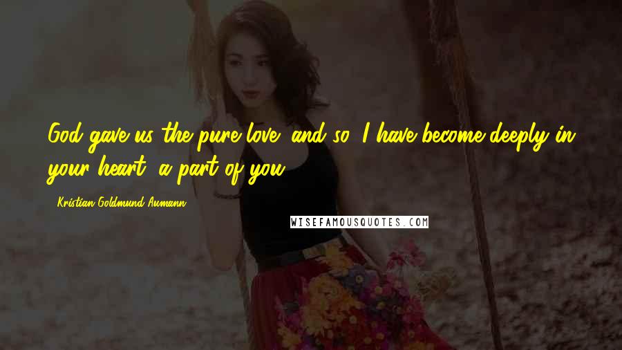 Kristian Goldmund Aumann Quotes: God gave us the pure love; and so, I have become deeply in your heart, a part of you.