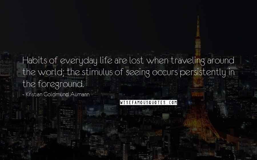 Kristian Goldmund Aumann Quotes: Habits of everyday life are lost when traveling around the world; the stimulus of seeing occurs persistently in the foreground.