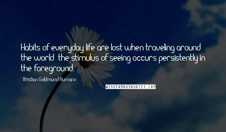 Kristian Goldmund Aumann Quotes: Habits of everyday life are lost when traveling around the world; the stimulus of seeing occurs persistently in the foreground.