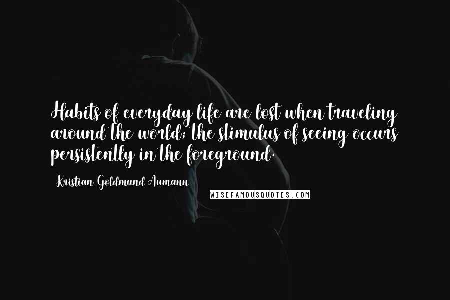 Kristian Goldmund Aumann Quotes: Habits of everyday life are lost when traveling around the world; the stimulus of seeing occurs persistently in the foreground.