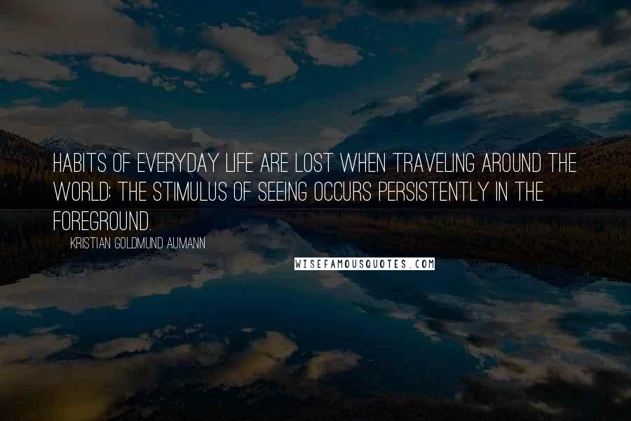 Kristian Goldmund Aumann Quotes: Habits of everyday life are lost when traveling around the world; the stimulus of seeing occurs persistently in the foreground.