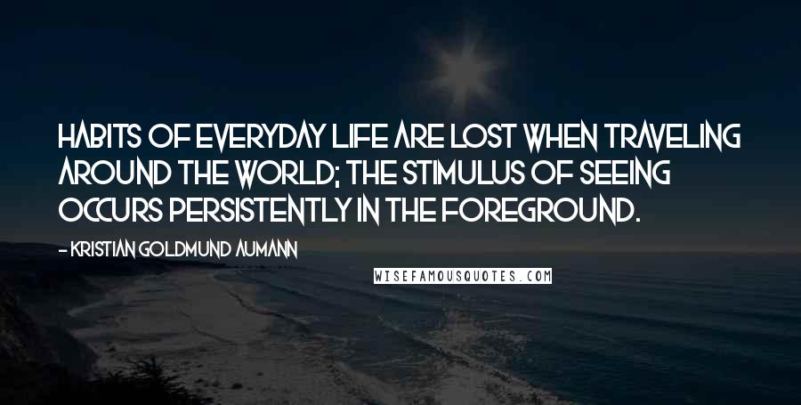 Kristian Goldmund Aumann Quotes: Habits of everyday life are lost when traveling around the world; the stimulus of seeing occurs persistently in the foreground.