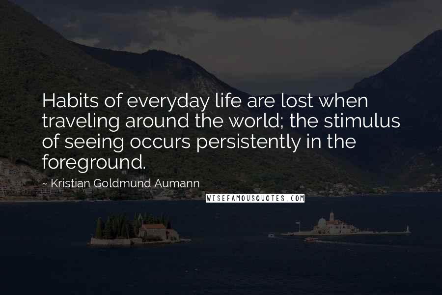 Kristian Goldmund Aumann Quotes: Habits of everyday life are lost when traveling around the world; the stimulus of seeing occurs persistently in the foreground.