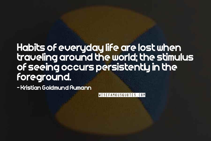 Kristian Goldmund Aumann Quotes: Habits of everyday life are lost when traveling around the world; the stimulus of seeing occurs persistently in the foreground.