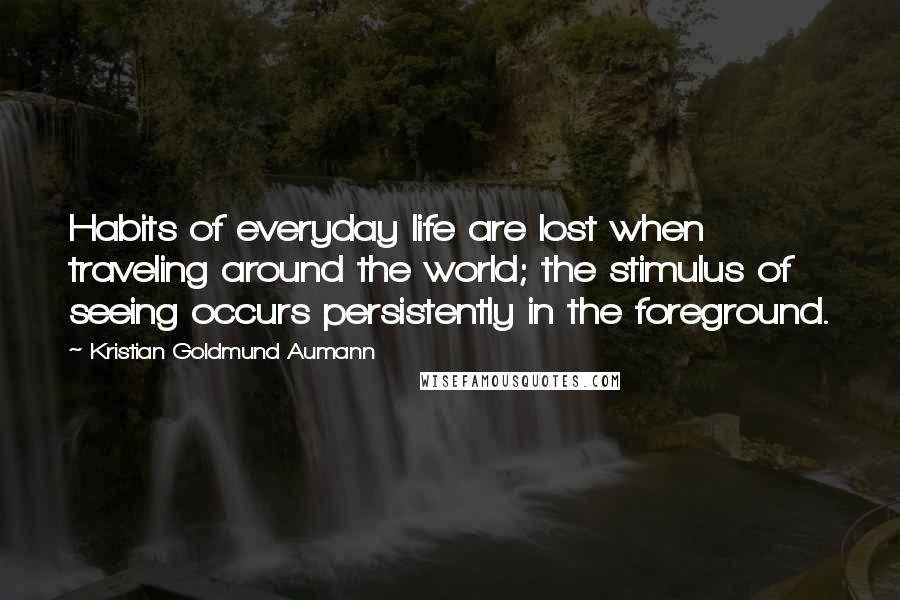 Kristian Goldmund Aumann Quotes: Habits of everyday life are lost when traveling around the world; the stimulus of seeing occurs persistently in the foreground.