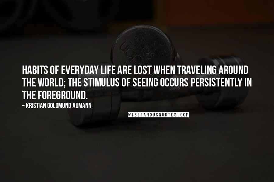 Kristian Goldmund Aumann Quotes: Habits of everyday life are lost when traveling around the world; the stimulus of seeing occurs persistently in the foreground.