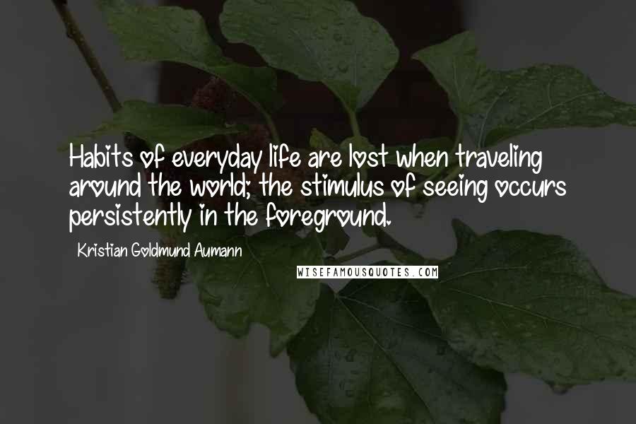 Kristian Goldmund Aumann Quotes: Habits of everyday life are lost when traveling around the world; the stimulus of seeing occurs persistently in the foreground.