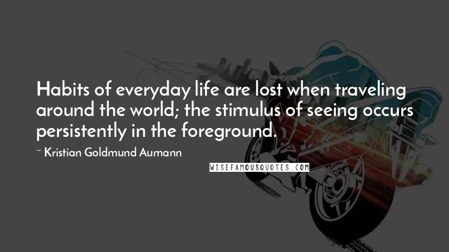 Kristian Goldmund Aumann Quotes: Habits of everyday life are lost when traveling around the world; the stimulus of seeing occurs persistently in the foreground.