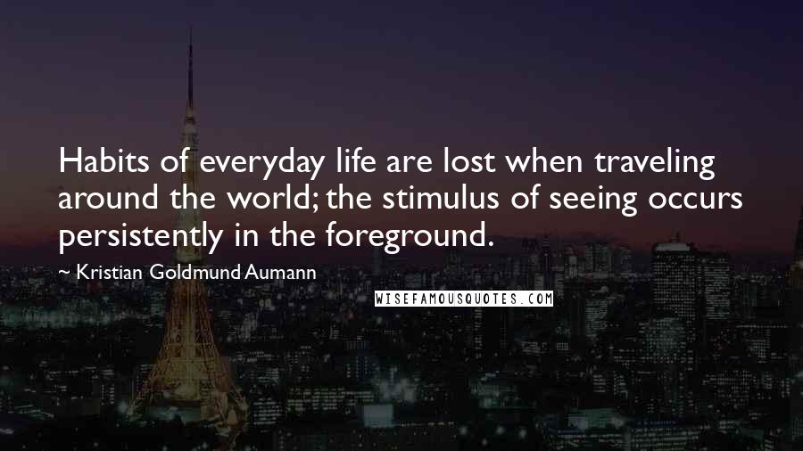 Kristian Goldmund Aumann Quotes: Habits of everyday life are lost when traveling around the world; the stimulus of seeing occurs persistently in the foreground.