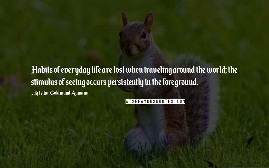 Kristian Goldmund Aumann Quotes: Habits of everyday life are lost when traveling around the world; the stimulus of seeing occurs persistently in the foreground.