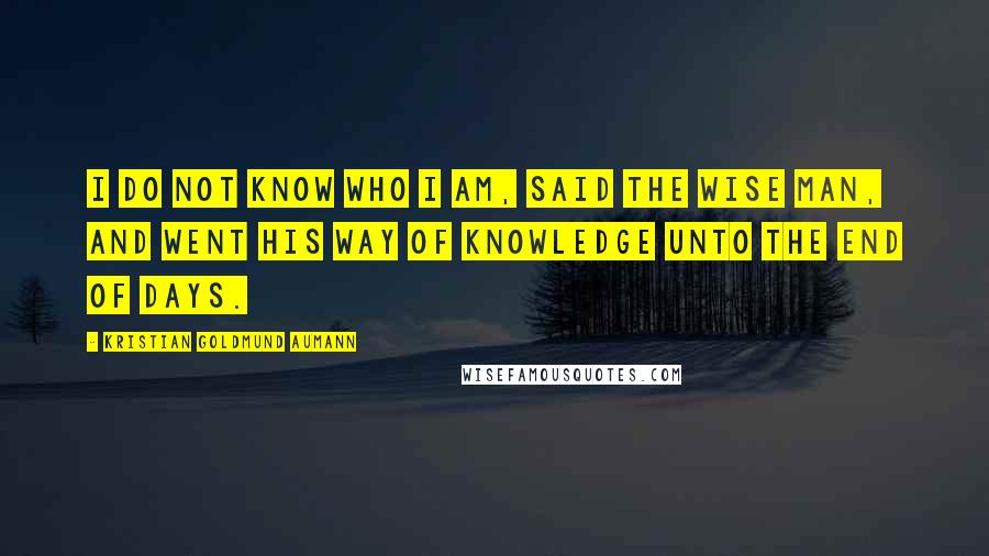 Kristian Goldmund Aumann Quotes: I do not know who I am, said the wise man, and went his way of knowledge unto the end of days.