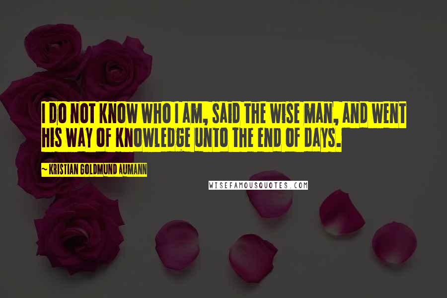 Kristian Goldmund Aumann Quotes: I do not know who I am, said the wise man, and went his way of knowledge unto the end of days.