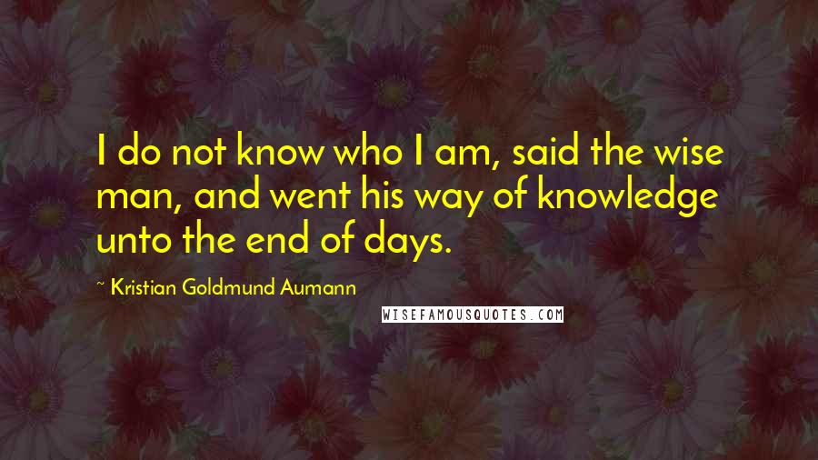 Kristian Goldmund Aumann Quotes: I do not know who I am, said the wise man, and went his way of knowledge unto the end of days.