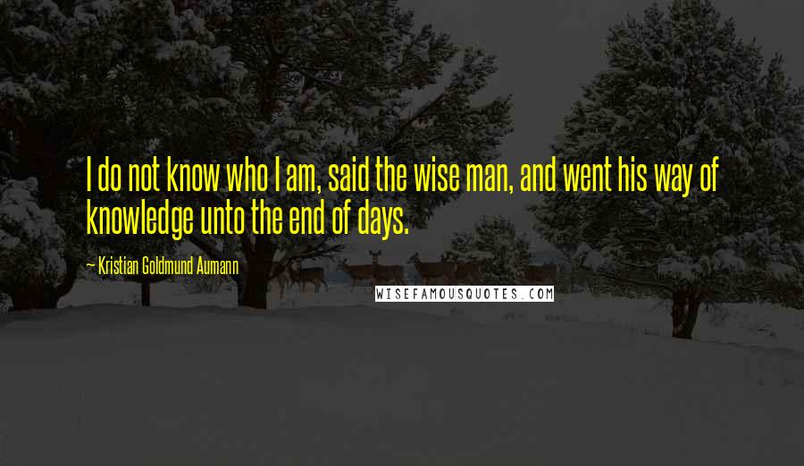 Kristian Goldmund Aumann Quotes: I do not know who I am, said the wise man, and went his way of knowledge unto the end of days.