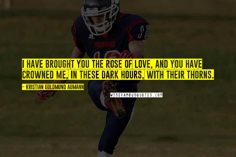 Kristian Goldmund Aumann Quotes: I have brought you the rose of love, and you have crowned me, in these dark hours, with their thorns.