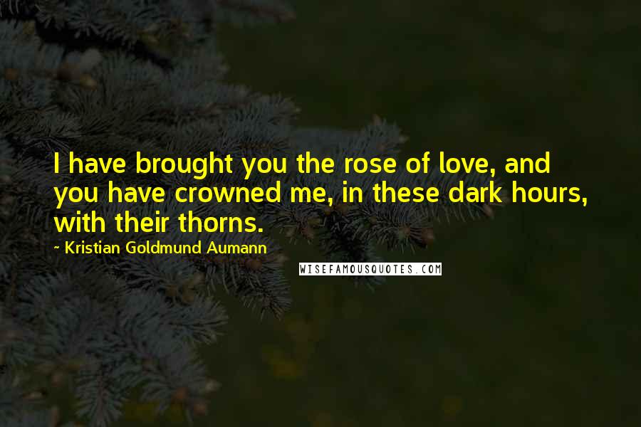 Kristian Goldmund Aumann Quotes: I have brought you the rose of love, and you have crowned me, in these dark hours, with their thorns.