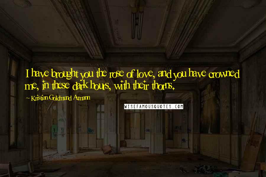 Kristian Goldmund Aumann Quotes: I have brought you the rose of love, and you have crowned me, in these dark hours, with their thorns.