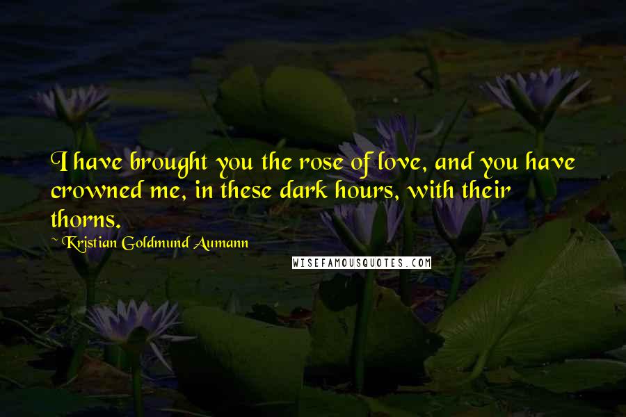 Kristian Goldmund Aumann Quotes: I have brought you the rose of love, and you have crowned me, in these dark hours, with their thorns.