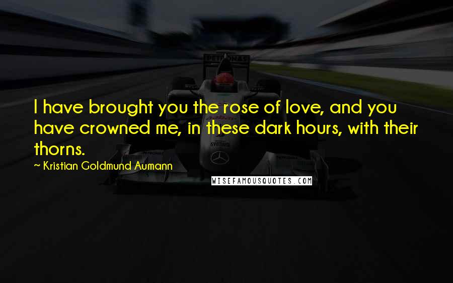 Kristian Goldmund Aumann Quotes: I have brought you the rose of love, and you have crowned me, in these dark hours, with their thorns.