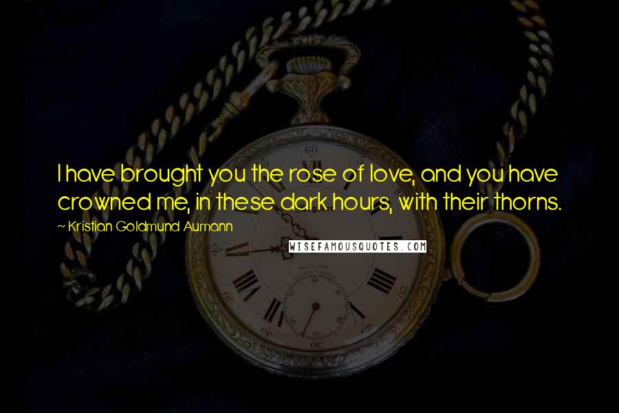 Kristian Goldmund Aumann Quotes: I have brought you the rose of love, and you have crowned me, in these dark hours, with their thorns.