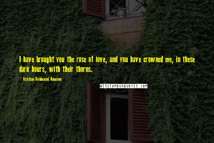 Kristian Goldmund Aumann Quotes: I have brought you the rose of love, and you have crowned me, in these dark hours, with their thorns.