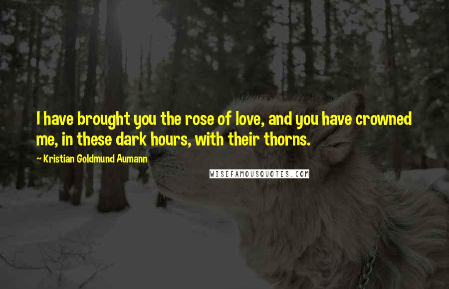 Kristian Goldmund Aumann Quotes: I have brought you the rose of love, and you have crowned me, in these dark hours, with their thorns.