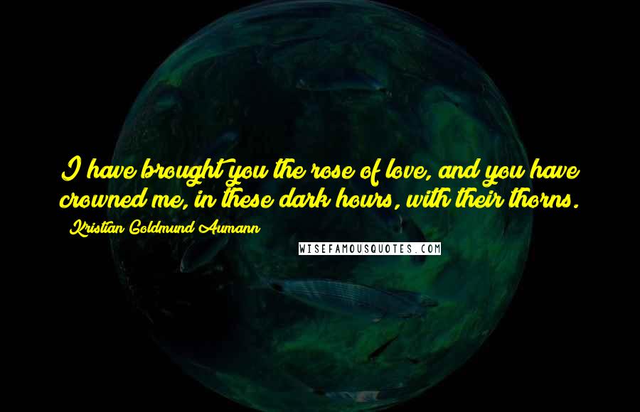 Kristian Goldmund Aumann Quotes: I have brought you the rose of love, and you have crowned me, in these dark hours, with their thorns.