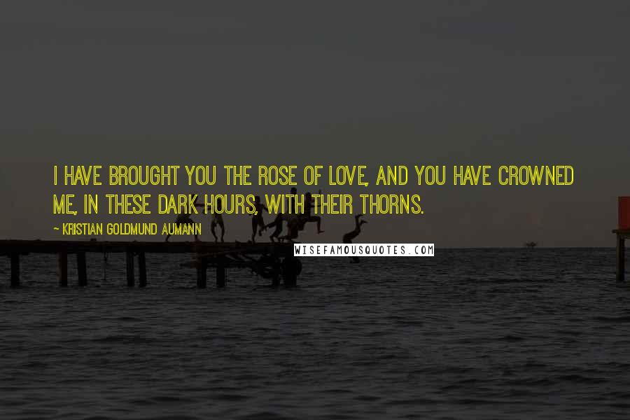 Kristian Goldmund Aumann Quotes: I have brought you the rose of love, and you have crowned me, in these dark hours, with their thorns.