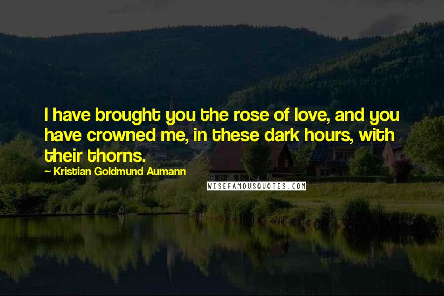 Kristian Goldmund Aumann Quotes: I have brought you the rose of love, and you have crowned me, in these dark hours, with their thorns.
