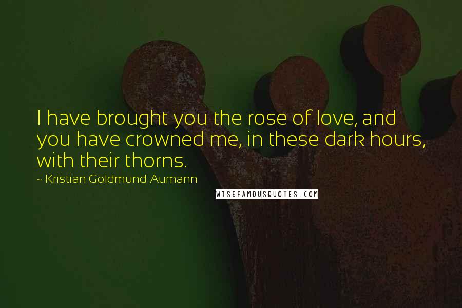 Kristian Goldmund Aumann Quotes: I have brought you the rose of love, and you have crowned me, in these dark hours, with their thorns.