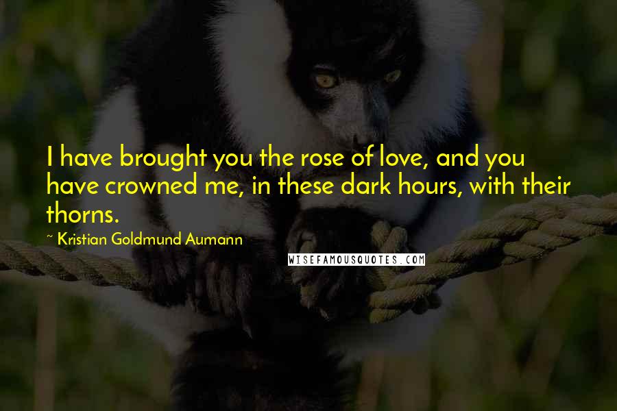 Kristian Goldmund Aumann Quotes: I have brought you the rose of love, and you have crowned me, in these dark hours, with their thorns.