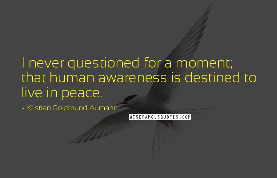 Kristian Goldmund Aumann Quotes: I never questioned for a moment; that human awareness is destined to live in peace.