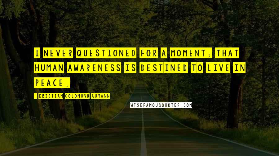 Kristian Goldmund Aumann Quotes: I never questioned for a moment; that human awareness is destined to live in peace.