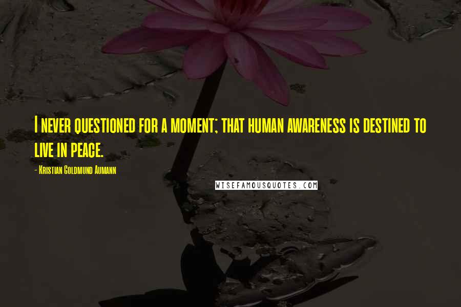 Kristian Goldmund Aumann Quotes: I never questioned for a moment; that human awareness is destined to live in peace.