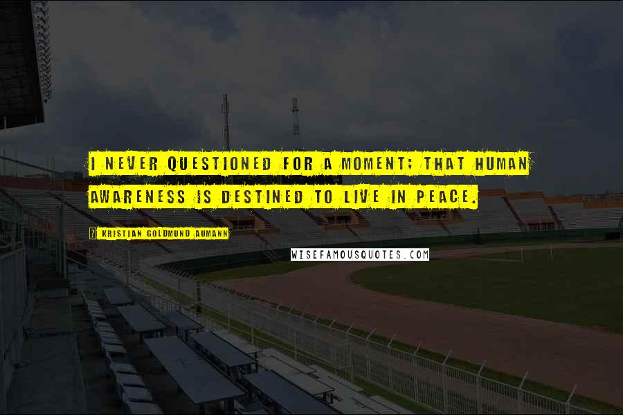 Kristian Goldmund Aumann Quotes: I never questioned for a moment; that human awareness is destined to live in peace.