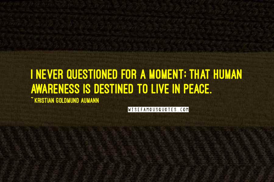 Kristian Goldmund Aumann Quotes: I never questioned for a moment; that human awareness is destined to live in peace.
